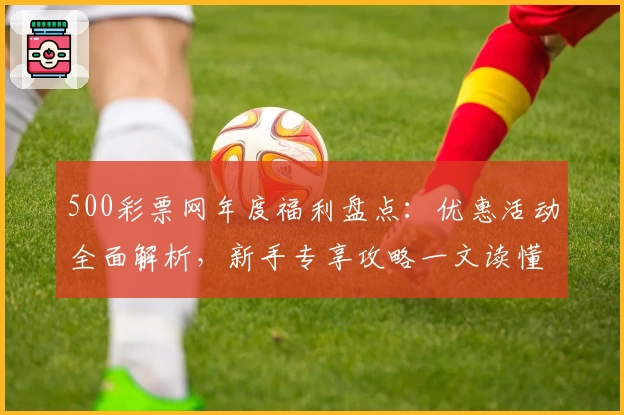 500彩票网年度福利盘点：优惠活动全面解析，新手专享攻略一文读懂