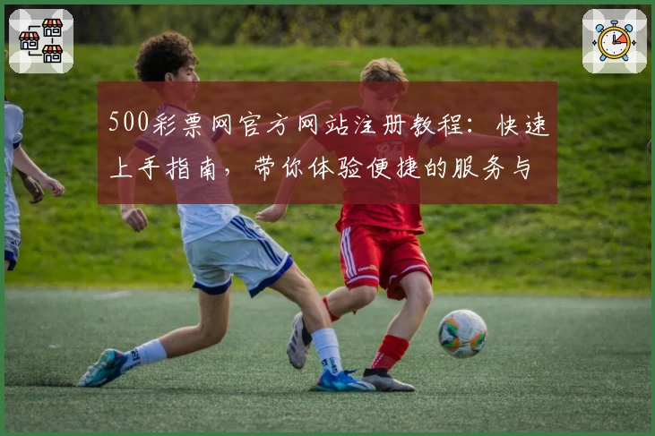 500彩票网官方网站注册教程：快速上手指南，带你体验便捷的服务与功能亮点