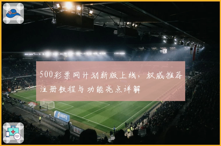 500彩票网计划新版上线，权威推荐注册教程与功能亮点详解