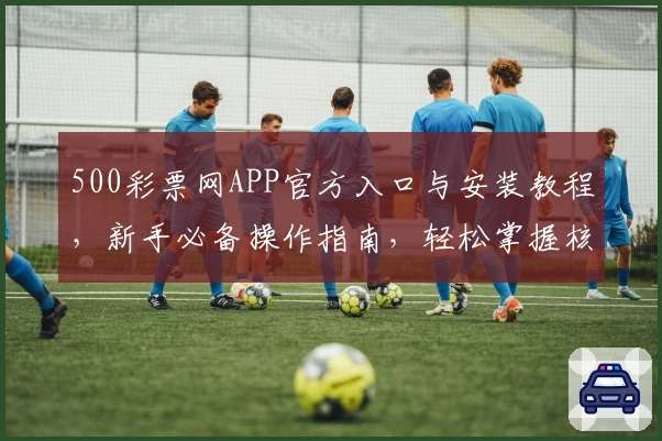 500彩票网APP官方入口与安装教程，新手必备操作指南，轻松掌握核心功能