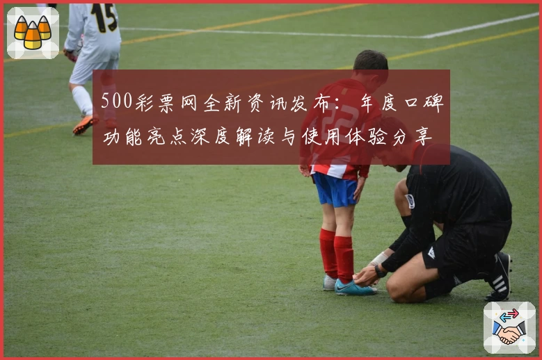 500彩票网全新资讯发布：年度口碑功能亮点深度解读与使用体验分享