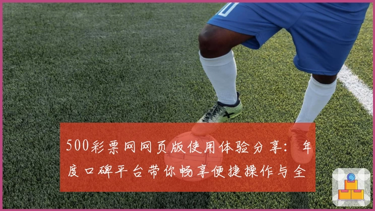 500彩票网网页版使用体验分享：年度口碑平台带你畅享便捷操作与全新服务
