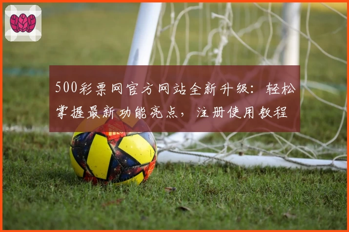 500彩票网官方网站全新升级：轻松掌握最新功能亮点，注册使用教程大揭秘