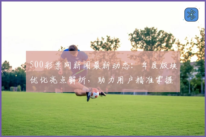500彩票网新闻最新动态：年度版块优化亮点解析，助力用户精准掌握核心信息