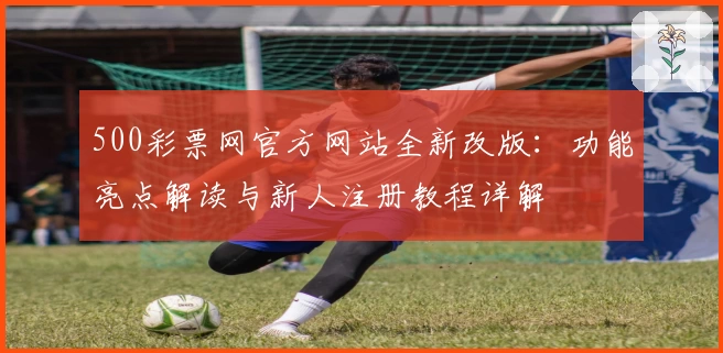 500彩票网官方网站全新改版：功能亮点解读与新人注册教程详解
