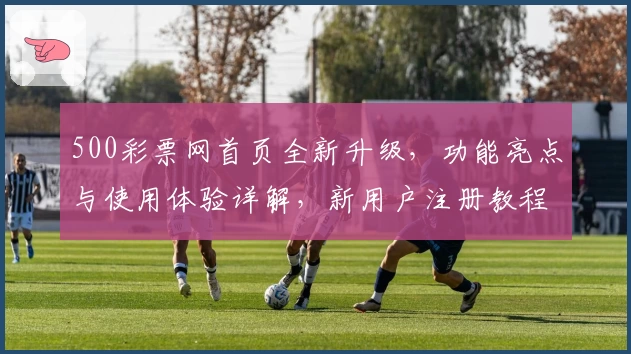 500彩票网首页全新升级,功能亮点与使用体验详解,新用户注册教程一文读懂