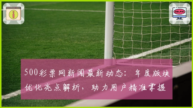 500彩票网新闻最新动态：年度版块优化亮点解析，助力用户精准掌握核心信息