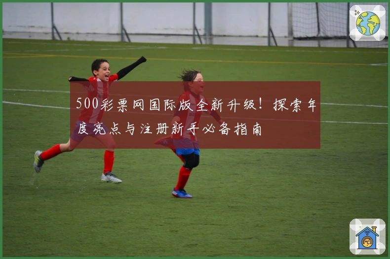500彩票网国际版全新升级!探索年度亮点与注册新手必备指南