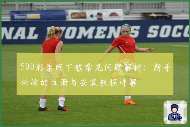 500彩票网下载常见问题解析：新手必读的注册与安装教程详解
