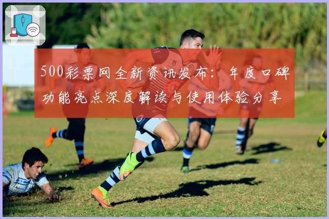 500彩票网全新资讯发布：年度口碑功能亮点深度解读与使用体验分享