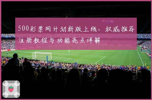 500彩票网计划新版上线,权威推荐注册教程与功能亮点详解